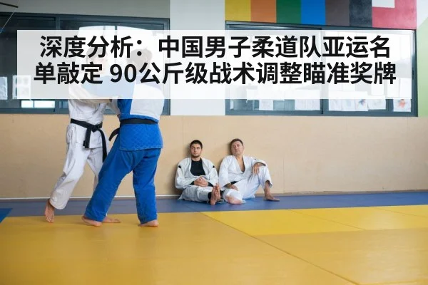 深度分析：中国男子柔道队亚运名单敲定 90公斤级战术调整瞄准奖牌
